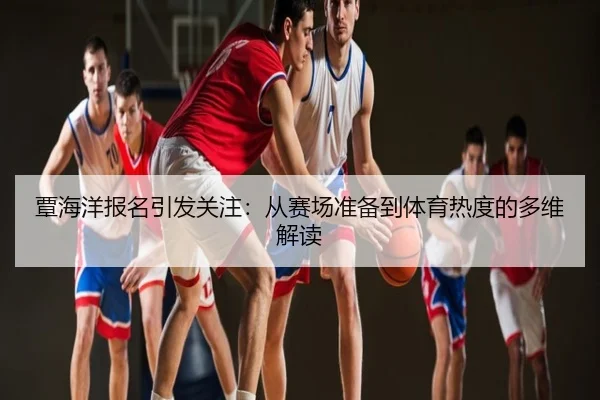 覃海洋报名引发关注：从赛场准备到体育热度的多维解读