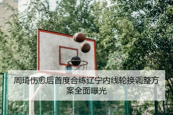 周琦伤愈后首度合练辽宁内线轮换调整方案全面曝光