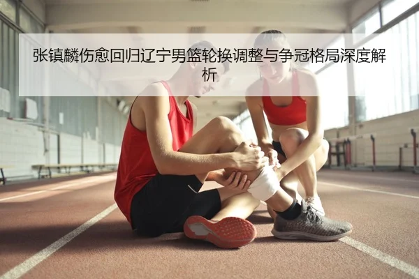 张镇麟伤愈回归辽宁男篮轮换调整与争冠格局深度解析