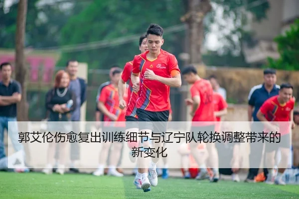 郭艾伦伤愈复出训练细节与辽宁队轮换调整带来的新变化