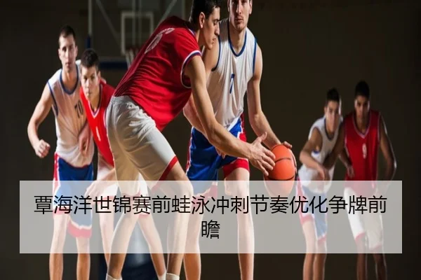 覃海洋世锦赛前蛙泳冲刺节奏优化争牌前瞻