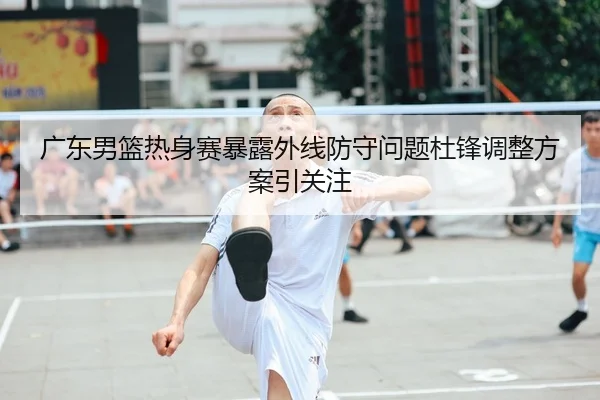 广东男篮热身赛暴露外线防守问题杜锋调整方案引关注