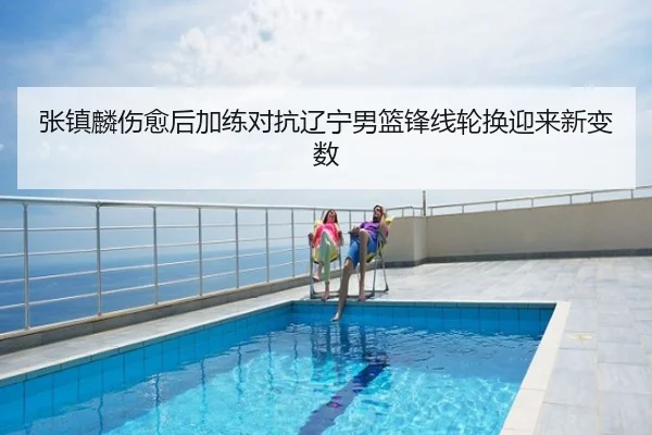 张镇麟伤愈后加练对抗辽宁男篮锋线轮换迎来新变数