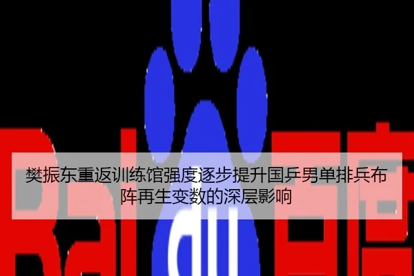樊振东重返训练馆强度逐步提升国乒男单排兵布阵再生变数的深层影响