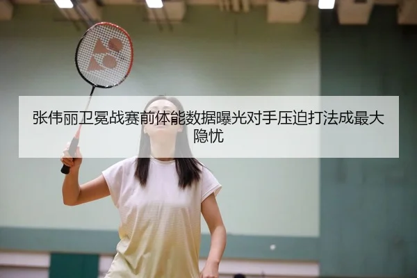 张伟丽卫冕战赛前体能数据曝光对手压迫打法成最大隐忧