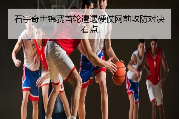 石宇奇世锦赛首轮遭遇硬仗网前攻防对决看点
