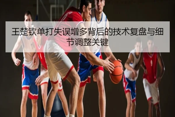 王楚钦单打失误增多背后的技术复盘与细节调整关键