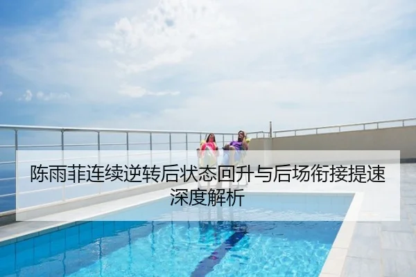 陈雨菲连续逆转后状态回升与后场衔接提速深度解析