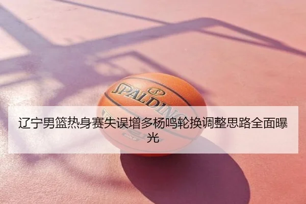 辽宁男篮热身赛失误增多杨鸣轮换调整思路全面曝光