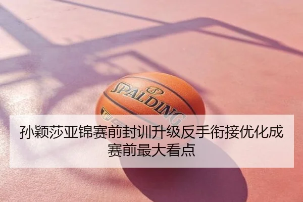 孙颖莎亚锦赛前封训升级反手衔接优化成赛前最大看点