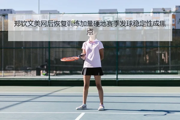 郑钦文美网后恢复训练加量硬地赛季发球稳定性成焦点