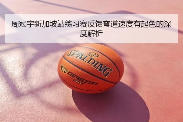 周冠宇新加坡站练习赛反馈弯道速度有起色的深度解析