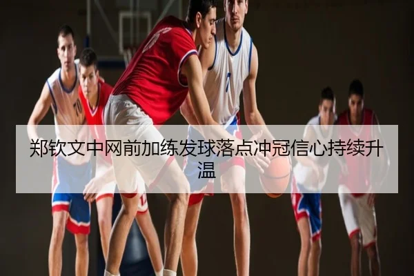 郑钦文中网前加练发球落点冲冠信心持续升温