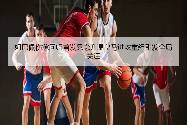 姆巴佩伤愈回归首发悬念升温皇马进攻重组引发全局关注
